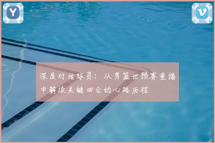 深度对话球员:从男篮世预赛重播中解读关键回合的心路历程