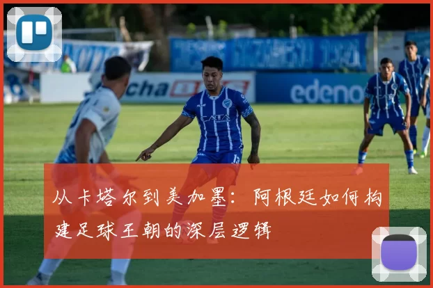 从卡塔尔到美加墨:阿根廷如何构建足球王朝的深层逻辑