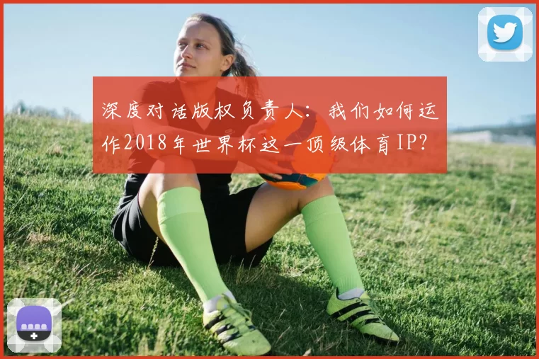 深度对话版权负责人：我们如何运作2018年世界杯这一顶级体育IP？