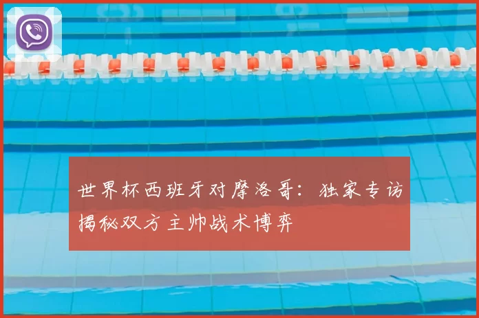 世界杯西班牙对摩洛哥:独家专访揭秘双方主帅战术博弈
