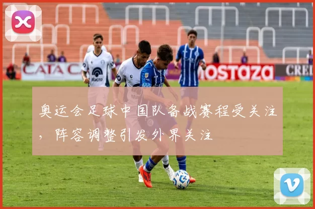 奥运会足球中国队备战赛程受关注,阵容调整引发外界关注