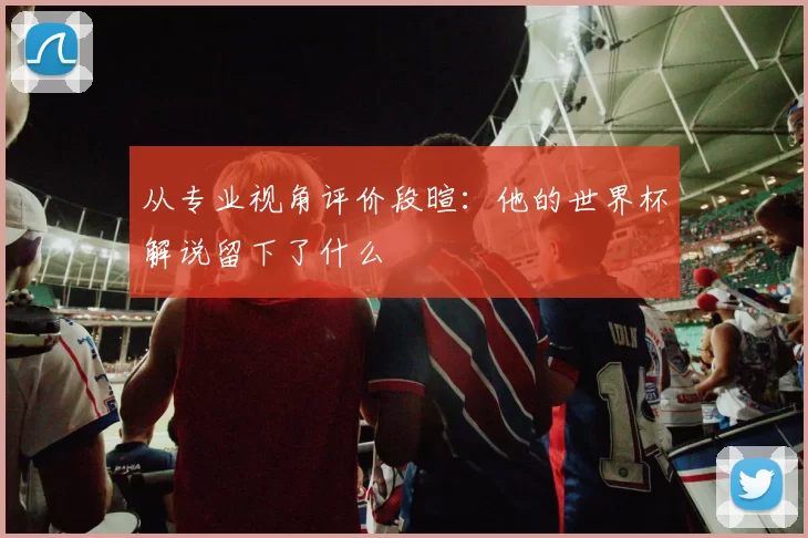 从专业视角评价段暄:他的世界杯解说留下了什么