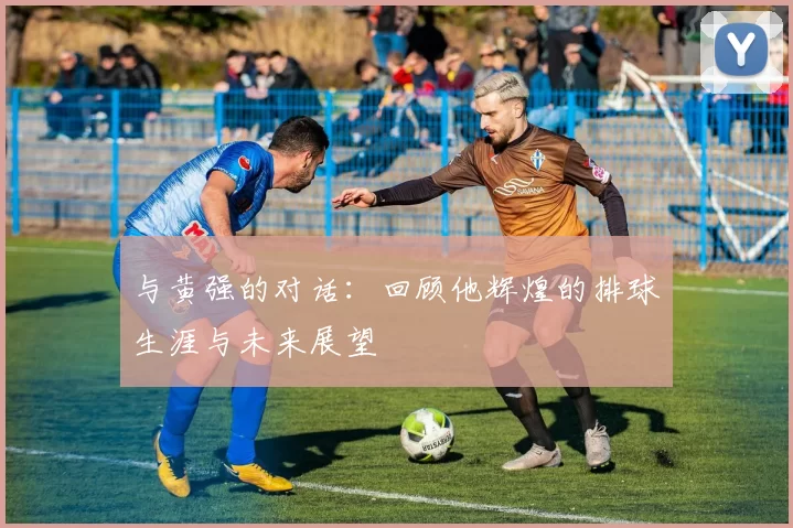 与黄强的对话:回顾他辉煌的排球生涯与未来展望